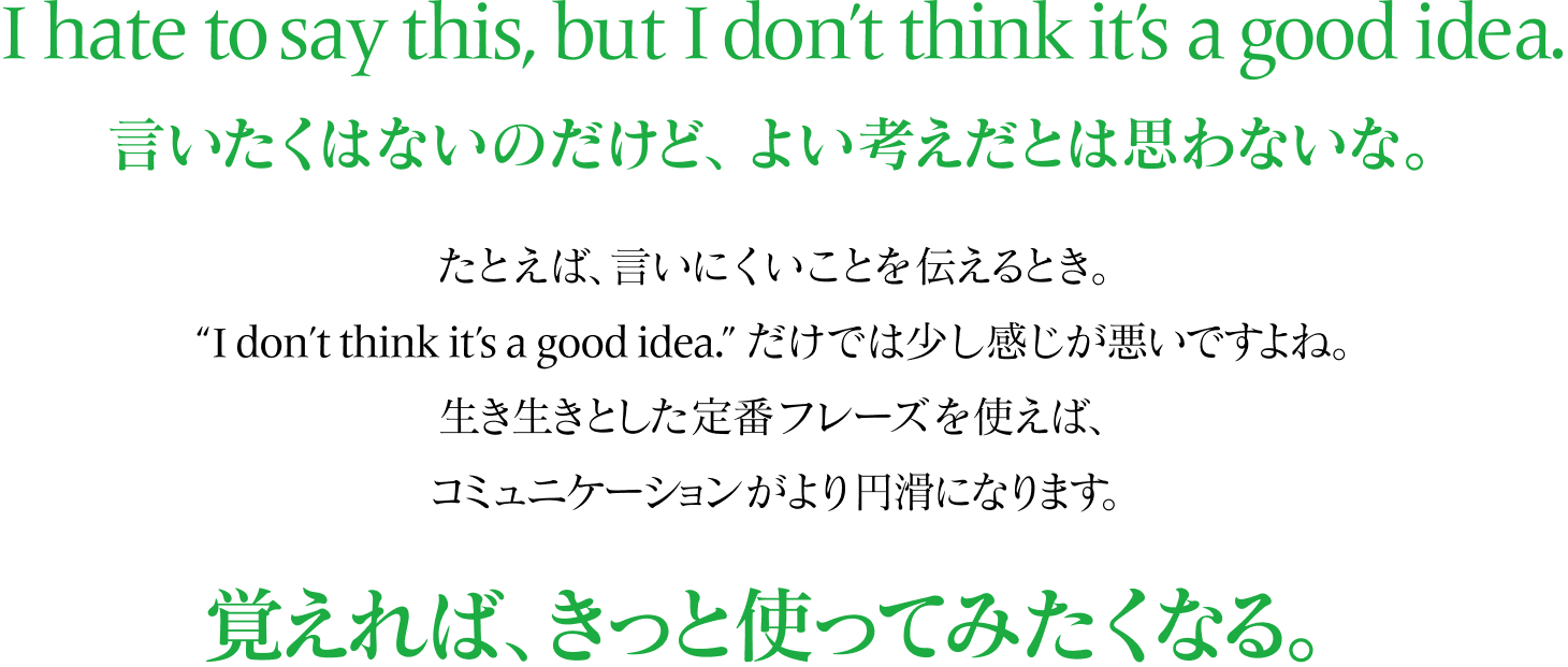 I hate to say this, but I don’t think it’s a good idea. 言いたくはないのだけど、よい考えだとは思わないな。 たとえば、言いにくいことを伝えるとき。 “I don’t think it’s a good idea.”だけでは少し感じが悪いすよね。 生き生きとした定番フレーズを使えば、 コミュニケーションがより円滑になります。 覚えれば、きっと使ってみたくなる。 