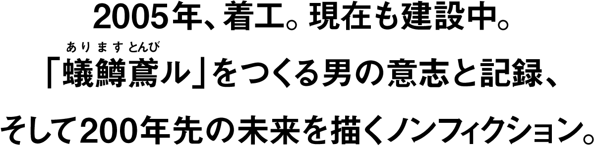 2005年、着工。現在も建設中。「蟻鱒鳶ル」をつくる男の意志と記録、そして200年先の未来を描くノンフィクション。