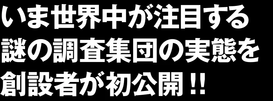 いま世界中が注目する謎の調査集団の実態を創設者が初公開！！