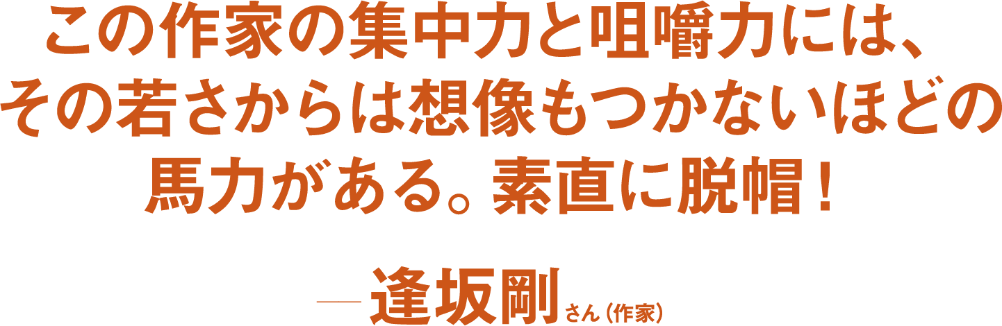 この作家の集中力と咀嚼力には、その若さからは想像もつかないほどの馬力がある。素直に脱帽！ ――逢坂剛