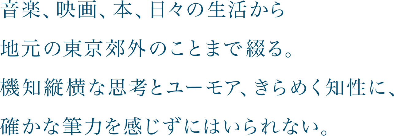 音楽、映画、本、日々の生活から地元の東京郊外のことまで綴る。機知縦横な思考とユーモア、きらめく知性に、確かな筆力を感じずにはいられない。