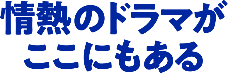 情熱のドラマが ここにもある