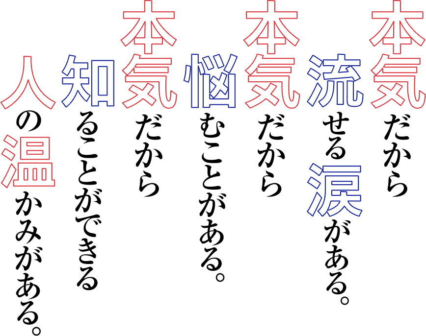 本気だから流せる涙がある。本気だから悩むことがある。本気だから知ることができる人の温かみがある。