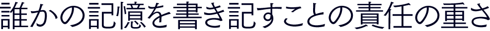 誰かの記憶を書き記すことの責任の重さ