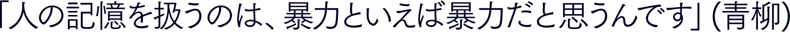 「人の記憶を扱うのは、 暴力といえば暴力だと思うんです」(青柳)