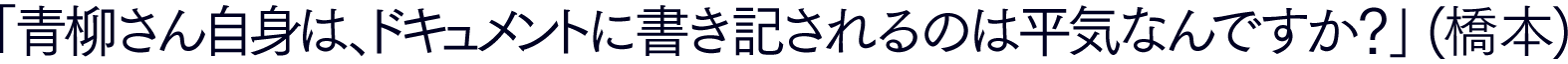 「青柳さん自身は、 ドキュメントに書き記されるのは平気なんですか？」(橋本)