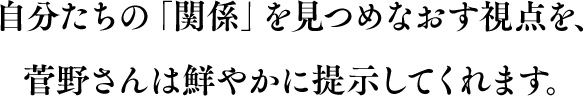 自分たちの「関係」を見つめなおす視点を、菅野さんは鮮やかに提示してくれます。