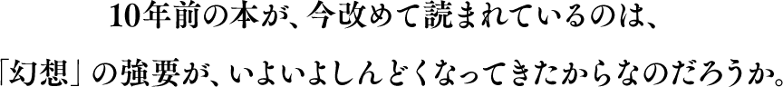 10年前の本が、今改めて読まれているのは、「幻想」の強要が、いよいよしんどくなってきたからなのだろうか。