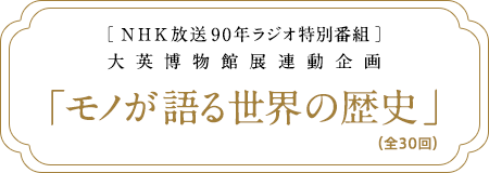 ［ NHK放送90年ラジオ特別番組 ］大英博物館展連動企画「モノが語る世界の歴史」（全30回）