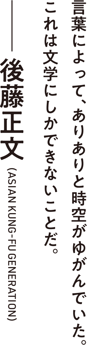 言葉によって、ありありと時空がゆがんでいた。これは文学にしかできないことだ。――後藤正文（ASIAN KUNG-FU GENERATION）