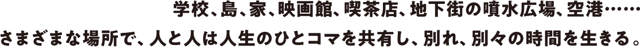 映画館、学校、島、アメリカの町、空港、銭湯などさまざまな場所で、人と人は人生のひとコマを共有し、別れ、別々の時間を生きる。