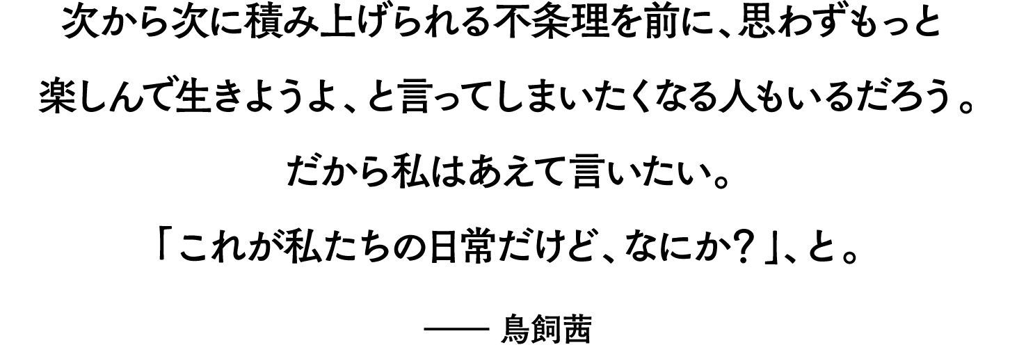 「次から次に積み上げられる不条理を前に、思わずもっと楽しんで生きようよ、と言ってしまいたくなる人もいるだろう。だから私はあえて言いたい。「これが私たちの日常だけど、なにか？」、と。」――鳥飼茜