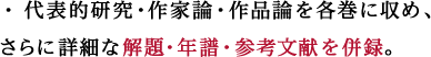 代表的研究・作家論・作品論を各巻に収め、さらに詳細な解題・年譜・参考文献を併録。