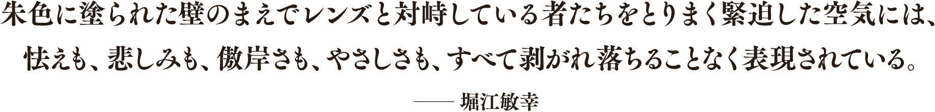 朱色に塗られた壁のまえでレンズと対峙している者たちをとりまく緊迫した空気には、怯えも、悲しみも、傲岸さも、やさしさも、すべて剥がれ落ちることなく表現されている。── 堀江敏幸