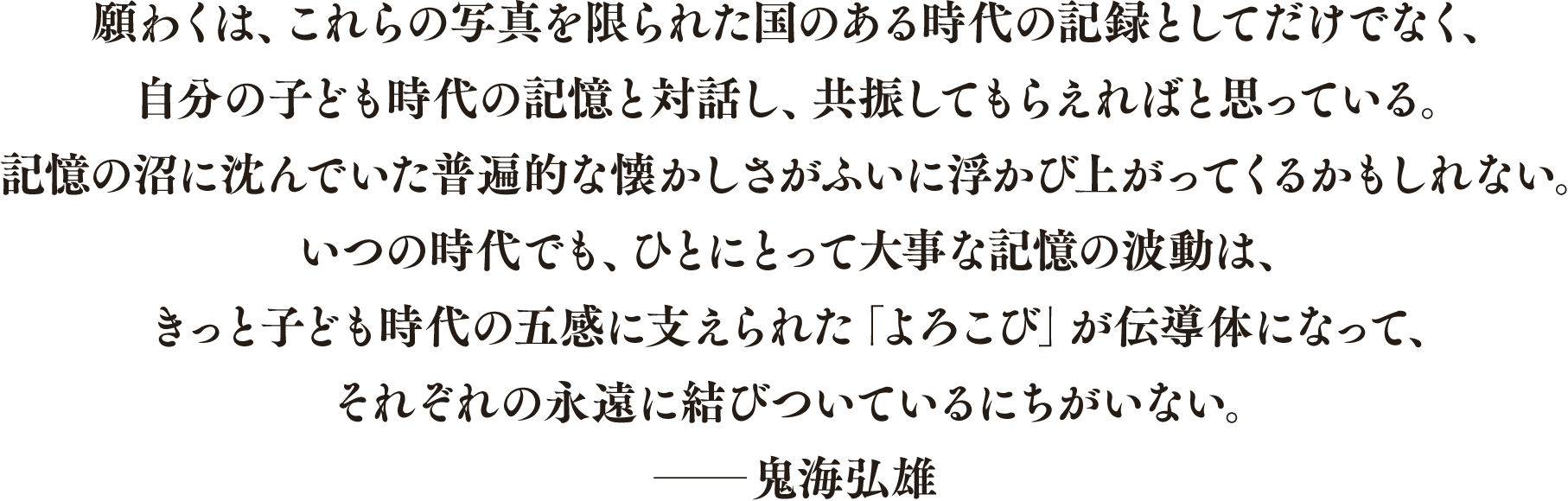 願わくは、これらの写真を限られた国のある時代の記録としてだけでなく、 自分の子ども時代の記憶と対話し、共振してもらえればと思っている。 記憶の沼に沈んでいた普遍的な懐かしさがふいに浮かび上がってくるかもしれない。 いつの時代でも、ひとにとって大事な記憶の波動は、 きっと子ども時代の五感に支えられた「よろこび」が伝導体になって、 それぞれの永遠に結びついているにちがいない。 ──鬼海弘雄(本書あとがきより)