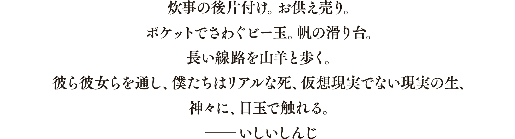 炊事の後片付け。お供え売り。 ポケットでさわぐビー玉。帆の滑り台。 長い線路を山羊と歩く。 彼ら彼女らを通し、僕たちはリアルな死、仮想現実でない現実の生、 神々に、目玉で触れる。 ──いしいしんじ(本書解説より) ── いしいしんじ