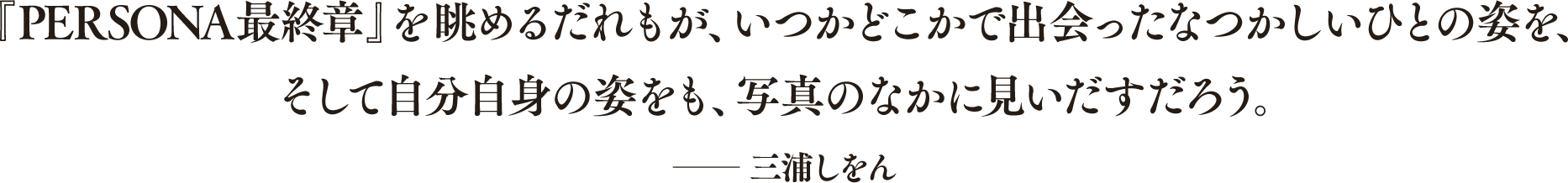 『PERSONA最終章』を眺めるだれもが、いつかどこかで出会ったなつかしいひとの姿を、そして自分自身の姿をも、写真のなかに見いだすだろう。 ──三浦しをん