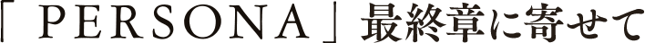 「PERSONA」最終章に寄せて