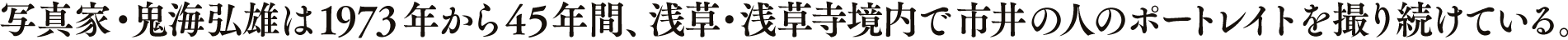 写真家・鬼海弘雄は 1973年から45年間、浅草・浅草寺境内で市井の人のポートレイトを撮り続けている。