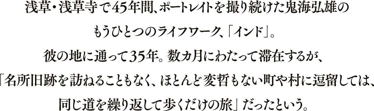 浅草・浅草寺で 45 年間、ポートレイトを撮り続けた鬼海弘雄のもうひとつのライフワーク、「インド」。彼の地に通って35年。数カ月にわたって滞在するが、「名所旧跡を訪ねることもなく、ほとんど変哲もない町や村に逗留しては、同じ道を繰り返して歩くだけの旅」だったという。