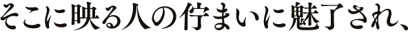 そこに映る人の佇まいに魅了され、