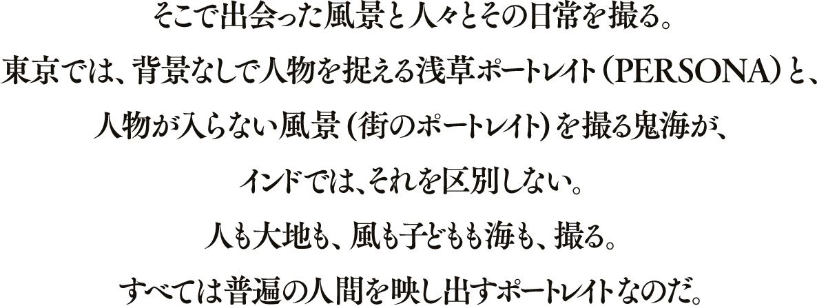 そこで出会った風景と人々とその日常を撮る。東京では、背景なしで人物を捉える浅草ポートレイト（PERSONA）と、人物が入らない風景(街のポートレイト)を撮る鬼海が、インドでは、それを区別しない。人も大地も、風も子どもも海も、撮る。すべては普遍の人間を映し出すポートレイトなのだ。