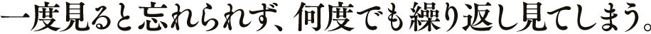一度見ると忘れられず、何度でも繰り返し見てしまう。