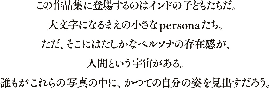 この作品集に登場するのはインドの子どもたちだ。大文字になるまえの小さなpersonaたち。ただ、そこにはたしかなペルソナの存在感が、人間という宇宙がある。誰もがこれらの写真の中に、かつての自分の姿を見出すだろう。