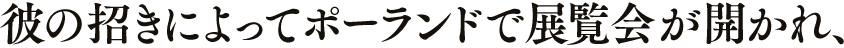 彼の招きによってポーランドで展覧会が開かれ、