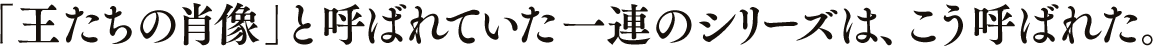 「王たちの肖像」と呼ばれていた一連のシリーズは、こう呼ばれた。