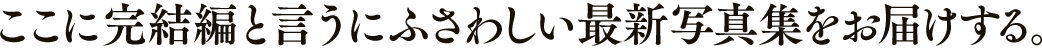 ここに完結編と言うにふさわしい最新写真集をお届けする。