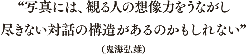 “写真には、観る人の想像力をうながし尽きない対話の構造があるのかもしれない”(鬼海弘雄)