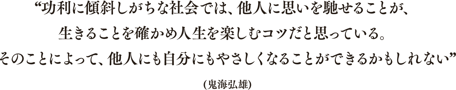 “功利に傾斜しがちな社会では、他人に思いを馳せることが、生きることを確かめ人生を楽しむコツだと思っている。そのことによって、他人にも自分にもやさしくなることができるかもしれない”(鬼海弘雄)