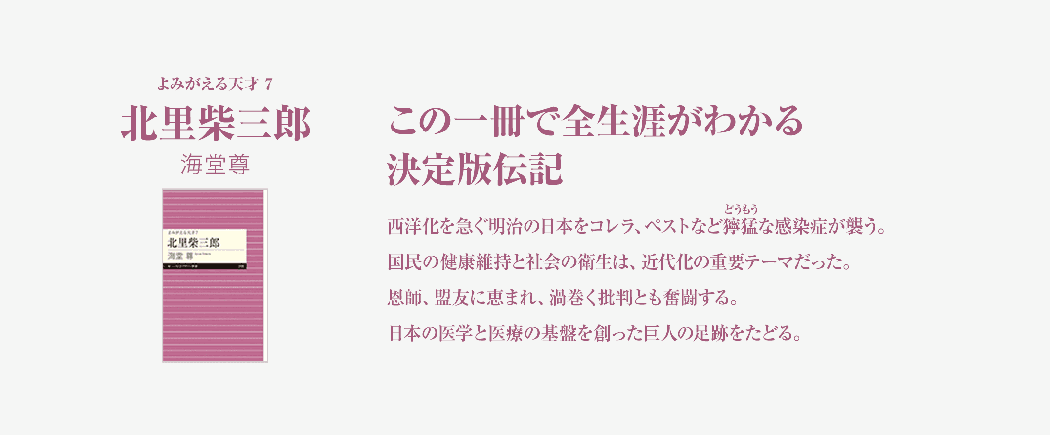 この一冊で全生涯がわかる決定版伝記西洋化を急ぐ明治の日本をコレラ、ペストなど獰猛な感染症が襲う。国民の健康維持と社会の衛生は、近代化の重要テーマだった。恩師、盟友、抵抗勢力……出会いに恵まれ、渦巻く批判と奮闘する。日本の医学と医療の基盤を創った巨人の足跡をたどる。よみがえる天才7北里柴三郎海堂尊