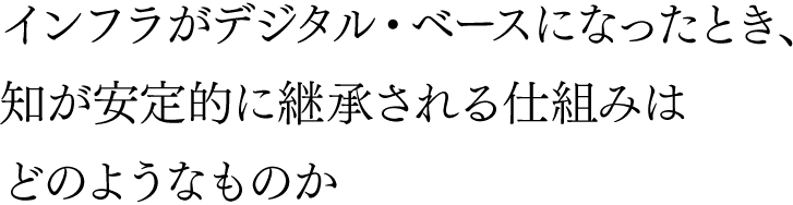 インフラがデジタル・ベースになったとき、知が安定的に継承される仕組みはどのようなものか