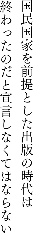 国民国家を前提とした出版の時代は終わったのだと宣言しなくてはならない