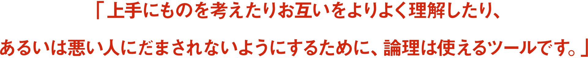 「上手にものを考えたりお互いをよりよく理解したり、あるいは悪い人にだまされないようにするために、論理は使えるツールです。」