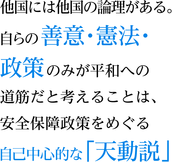 他国には他国の論理がある。自らの善意・憲法・政策のみが平和への道筋だと考えることは、安全保障政策をめぐる自己中心的な「天動説」