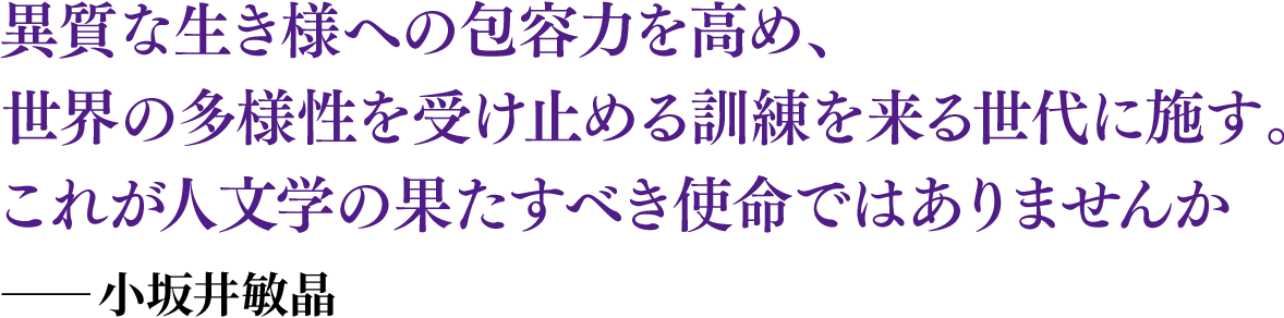 異質な生き様への包容力を高め、世界の多様性を受け止める訓練を来る世代に施す。これが人文学の果たすべき使命ではありませんか――小坂井敏晶