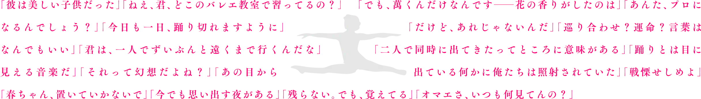 「彼は美しい子供だった」「ねえ、君、どこのバレエ教室で習ってるの？」「でも、萬君だけだったんです――花の香りがしたのは」「あんた、プロになるんでしょう？」「今日も一日、踊り切れますように」「だけど、それじゃなかったんだ」「巡り合わせ？運命？言葉はなんでもいい」「君は、一人でずいぶんと遠くまで行くんだな」「二人で同時に出てきたってところに意味がある」「踊りとは目に見える音楽だ」「それって幻想だよね？」「あの目から出ている何かに俺たちは照射されていた」「戦慄せしめよ」「春ちゃん、置いていかないで」「今でも思い出す夜がある」「残らない。でも、覚えてる」「オマエさ、いつも何見てんの？」