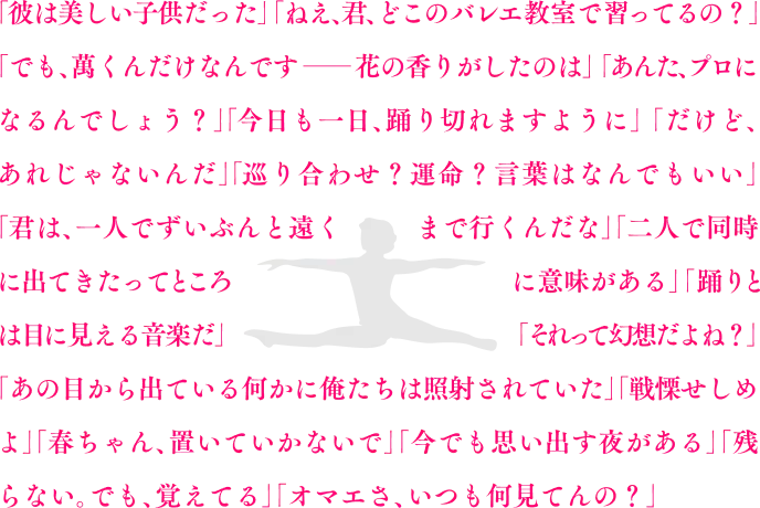 「彼は美しい子供だった」「ねえ、君、どこのバレエ教室で習ってるの？」「でも、萬君だけだったんです――花の香りがしたのは」「あんた、プロになるんでしょう？」「今日も一日、踊り切れますように」「だけど、それじゃなかったんだ」「巡り合わせ？運命？言葉はなんでもいい」「君は、一人でずいぶんと遠くまで行くんだな」「二人で同時に出てきたってところに意味がある」「踊りとは目に見える音楽だ」「それって幻想だよね？」「あの目から出ている何かに俺たちは照射されていた」「戦慄せしめよ」「春ちゃん、置いていかないで」「今でも思い出す夜がある」「残らない。でも、覚えてる」「オマエさ、いつも何見てんの？」