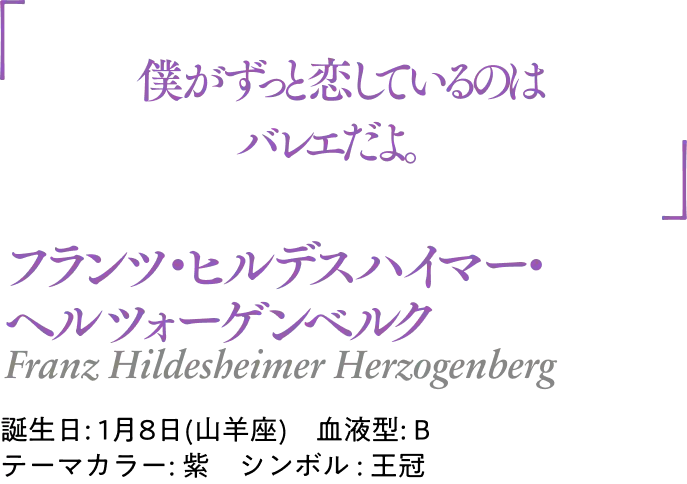 フランツ・ヒルデスハイマー・ヘルツォーゲンベル Franz Hildesheimer Herzogenberg｜誕生日: 1月8日(山羊座) ／血液型: B ／テーマカラー: 紫 ／シンボル : 王冠｜ 「僕がずっと恋しているのはバレエだよ。」