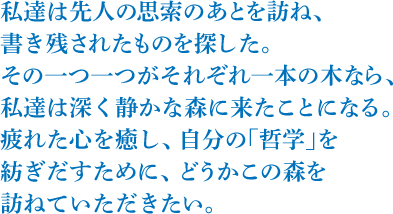 私達は先人の思索のあとを訪ね、書き残されたものを探した。その一つ一つがそれぞれ一本の木なら、私達は深く静かな森にきたことになる。疲れた心を癒し、自分の「哲学」を紡ぎだすために、どうかこの森を訪ねていただきたい。