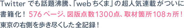 Twitterでも話題沸騰、「webちくま」の超人気連載がついに書籍化！576ページ、図版点数1300点、取材箇所108ヵ所！ 東京の右側を歩き尽くした全記録！ 