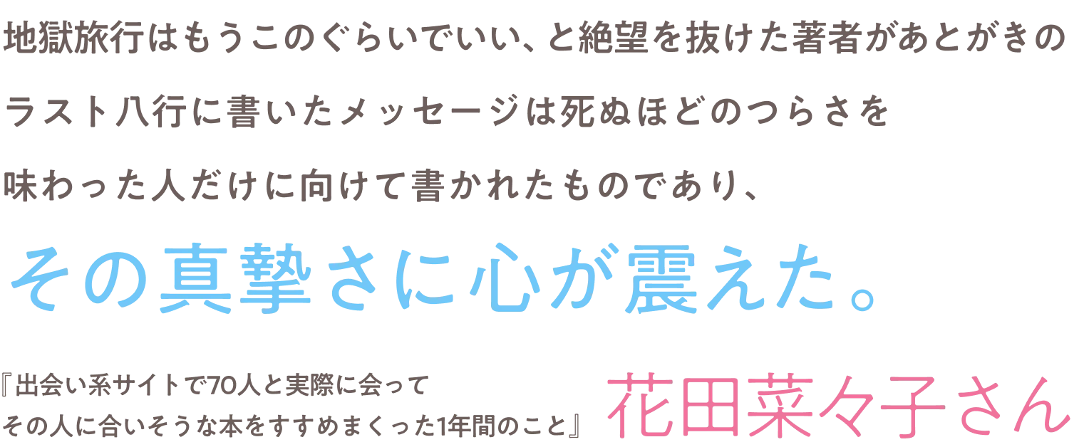 「人間には醜い面があるのだから、少し離れてつながろう」。気持ちが軽くなる一文だった。刷り込まれてきた価値観を一気にベリッと剥がすような爽快感。「半分降りる」というゆるやかな関係性に希望を感じた。『夫のちんぽが入らない』『ここは、おしまいの地』こだまさん