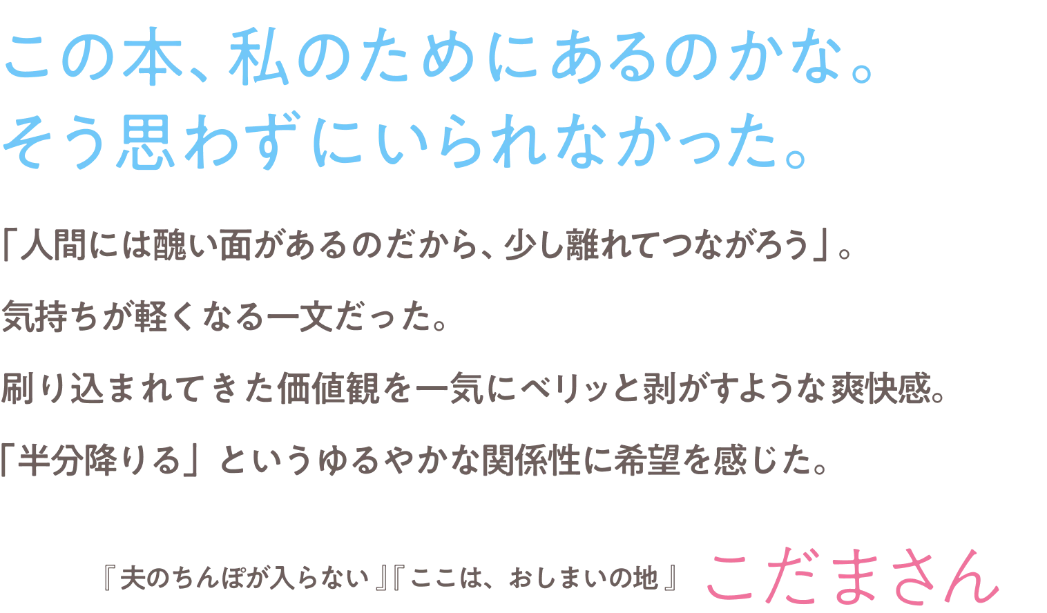 「人間には醜い面があるのだから、少し離れてつながろう」。気持ちが軽くなる一文だった。刷り込まれてきた価値観を一気にベリッと剥がすような爽快感。「半分降りる」というゆるやかな関係性に希望を感じた。『夫のちんぽが入らない』『ここは、おしまいの地』こだまさん